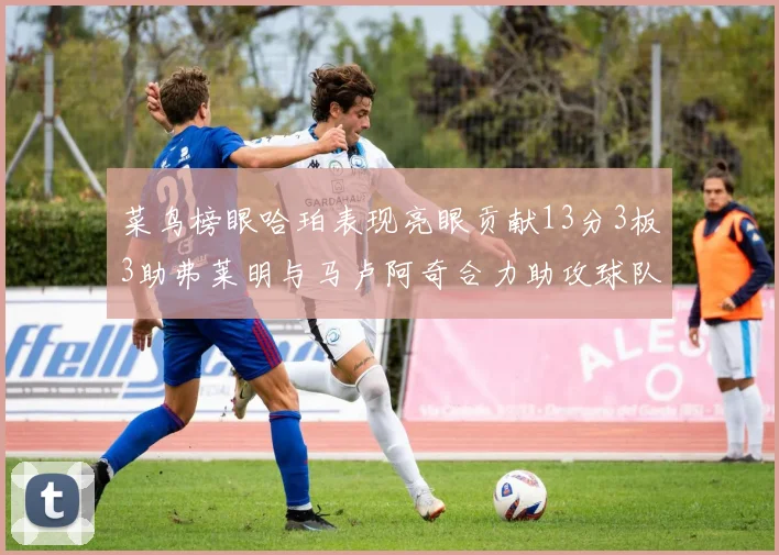 菜鸟榜眼哈珀表现亮眼贡献13分3板3助弗莱明与马卢阿奇合力助攻球队