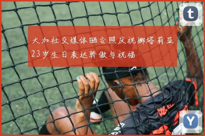 大加社交媒体晒合照庆祝娜塔莉亚23岁生日表达骄傲与祝福