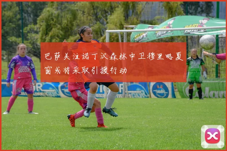 巴萨关注诺丁汉森林中卫穆里略夏窗或将采取引援行动