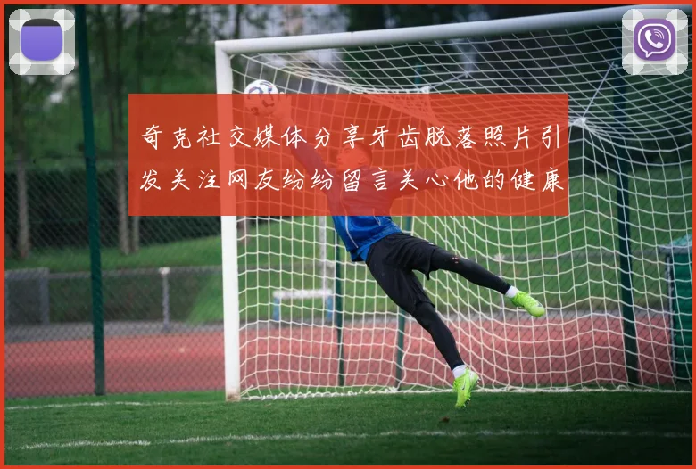 奇克社交媒体分享牙齿脱落照片引发关注网友纷纷留言关心他的健康状况