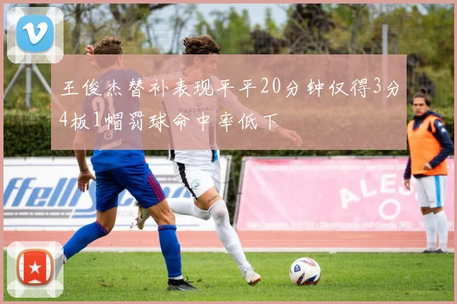 王俊杰替补表现平平20分钟仅得3分4板1帽罚球命中率低下