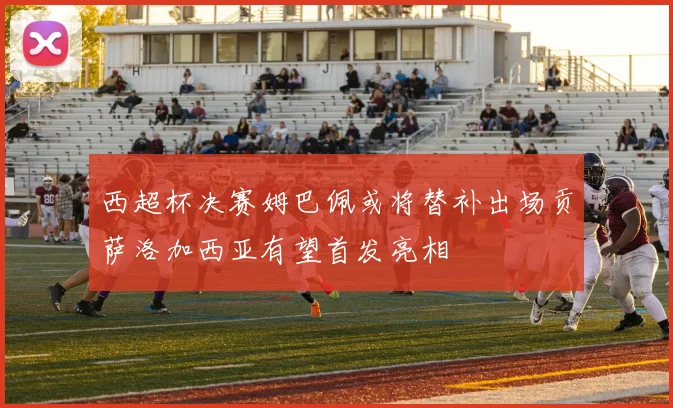 西超杯决赛姆巴佩或将替补出场贡萨洛加西亚有望首发亮相