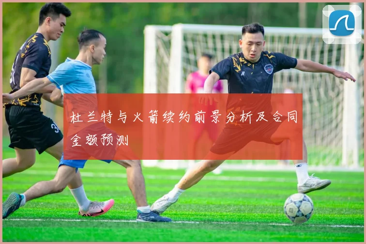 杜兰特与火箭续约前景分析及合同金额预测