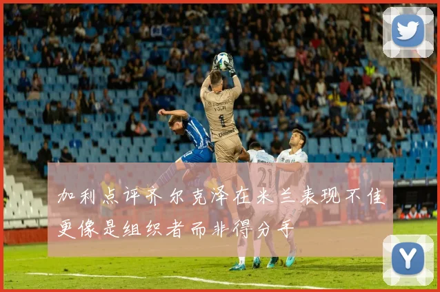 加利点评齐尔克泽在米兰表现不佳更像是组织者而非得分手