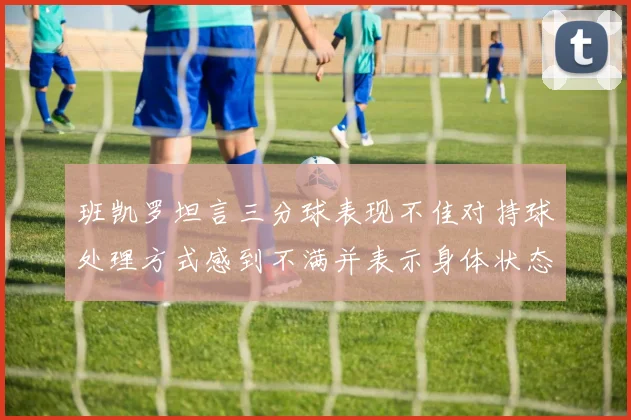 班凯罗坦言三分球表现不佳对持球处理方式感到不满并表示身体状态提升