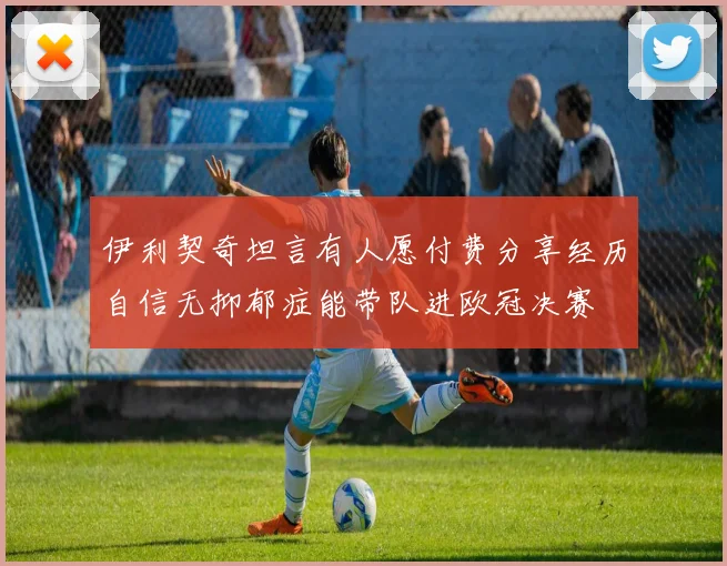 伊利契奇坦言有人愿付费分享经历自信无抑郁症能带队进欧冠决赛