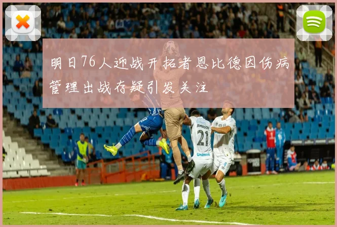 明日76人迎战开拓者恩比德因伤病管理出战存疑引发关注