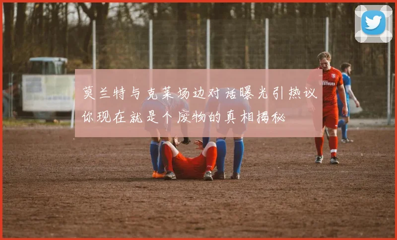 莫兰特与克莱场边对话曝光引热议你现在就是个废物的真相揭秘