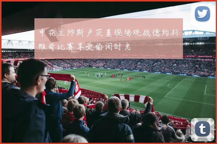 申花主帅斯卢茨基现场观战德约科维奇比赛享受偷闲时光