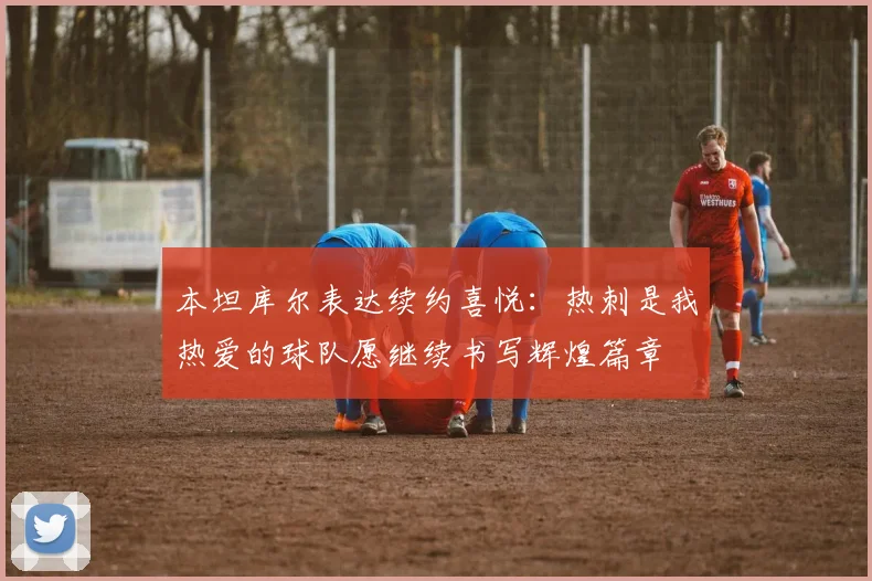 本坦库尔表达续约喜悦：热刺是我热爱的球队愿继续书写辉煌篇章