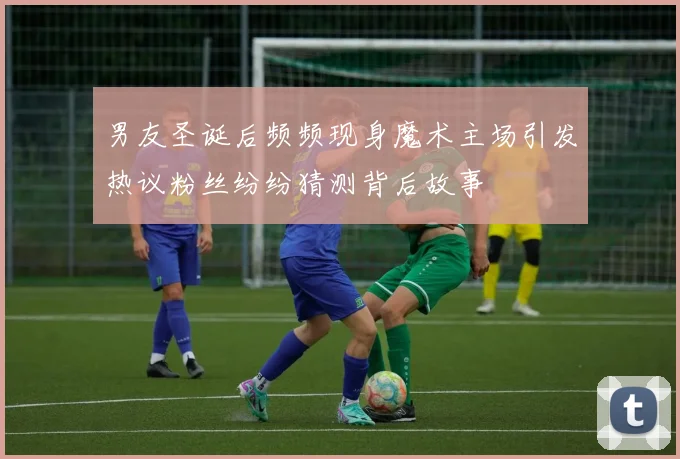 男友圣诞后频频现身魔术主场引发热议粉丝纷纷猜测背后故事