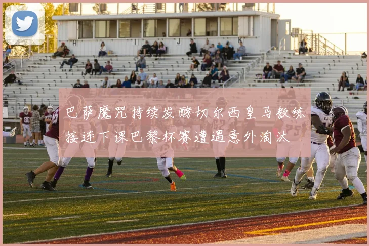 巴萨魔咒持续发酵切尔西皇马教练接连下课巴黎杯赛遭遇意外淘汰