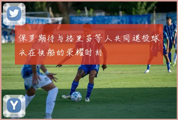 保罗期待与格里芬等人共同退役球衣在快船的荣耀时刻