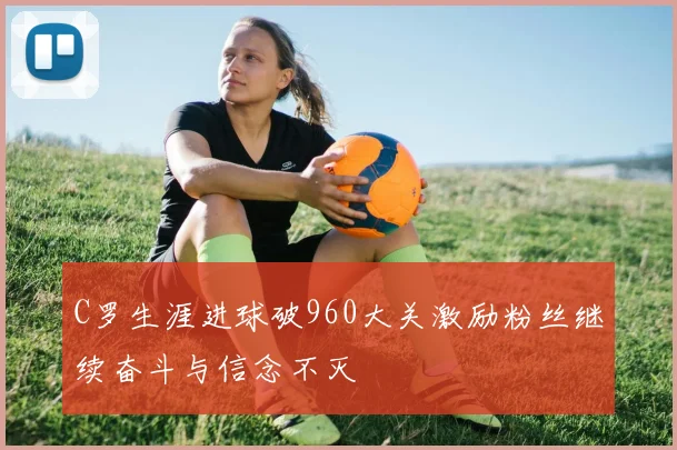 C罗生涯进球破960大关激励粉丝继续奋斗与信念不灭