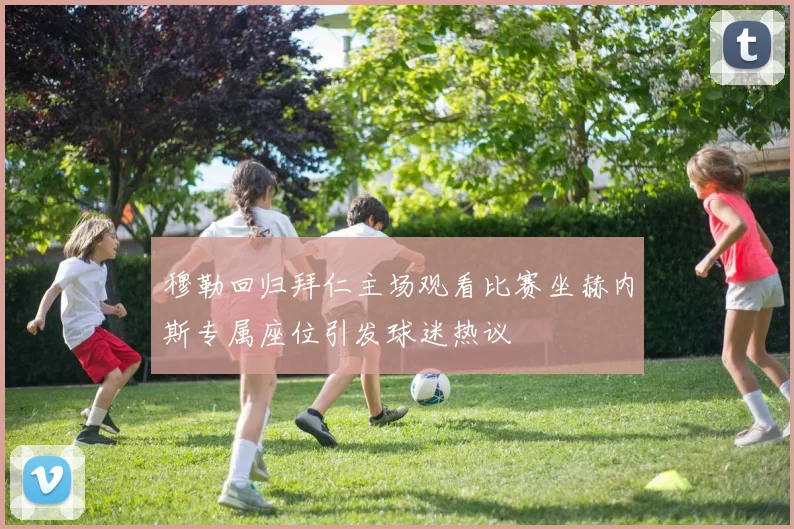 穆勒回归拜仁主场观看比赛坐赫内斯专属座位引发球迷热议