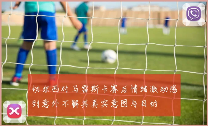 切尔西对马雷斯卡赛后情绪激动感到意外不解其真实意图与目的