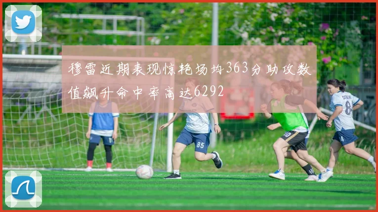 穆雷近期表现惊艳场均363分助攻数值飙升命中率高达6292