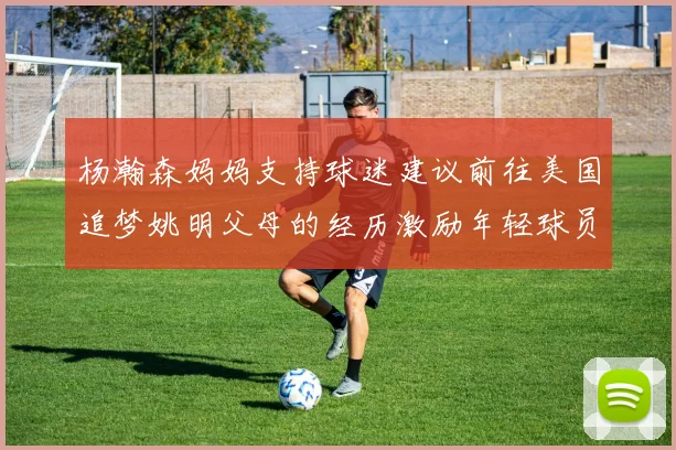 杨瀚森妈妈支持球迷建议前往美国追梦姚明父母的经历激励年轻球员