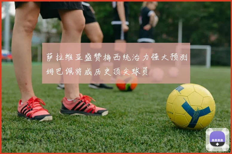 萨拉维亚盛赞梅西统治力强大预测姆巴佩将成历史顶尖球员