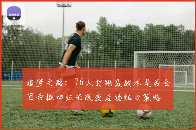 追梦之路：76人打跑轰战术是否会因帝椒回归而改变后场组合策略