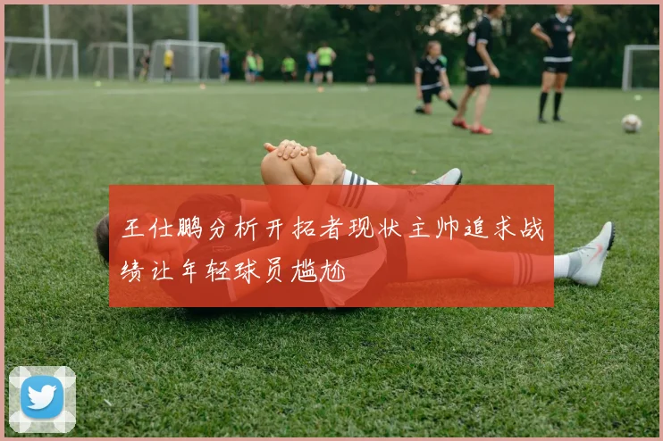 王仕鹏分析开拓者现状主帅追求战绩让年轻球员尴尬