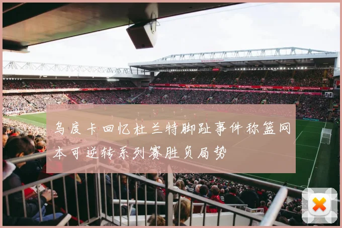 乌度卡回忆杜兰特脚趾事件称篮网本可逆转系列赛胜负局势