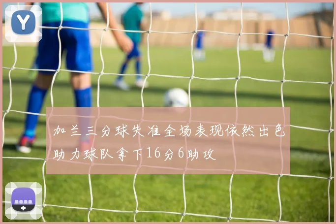 加兰三分球失准全场表现依然出色助力球队拿下16分6助攻