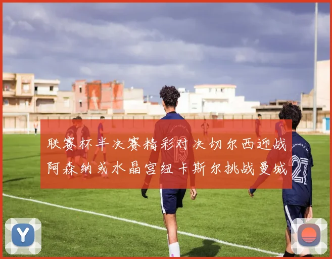 联赛杯半决赛精彩对决切尔西迎战阿森纳或水晶宫纽卡斯尔挑战曼城