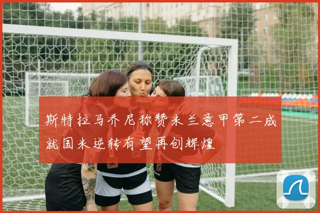 斯特拉马乔尼称赞米兰意甲第二成就国米逆转有望再创辉煌