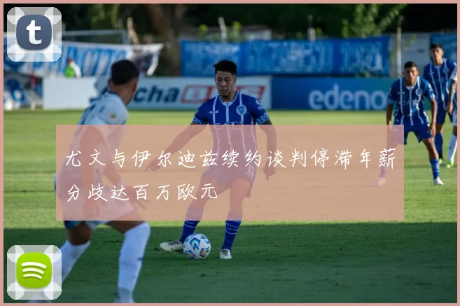 尤文与伊尔迪兹续约谈判停滞年薪分歧达百万欧元