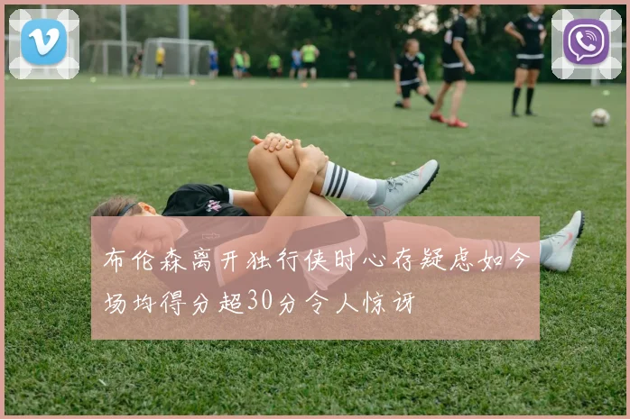 布伦森离开独行侠时心存疑虑如今场均得分超30分令人惊讶