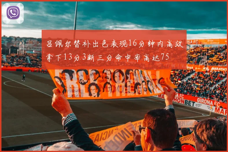 吕佩尔替补出色表现16分钟内高效拿下13分3断三分命中率高达75