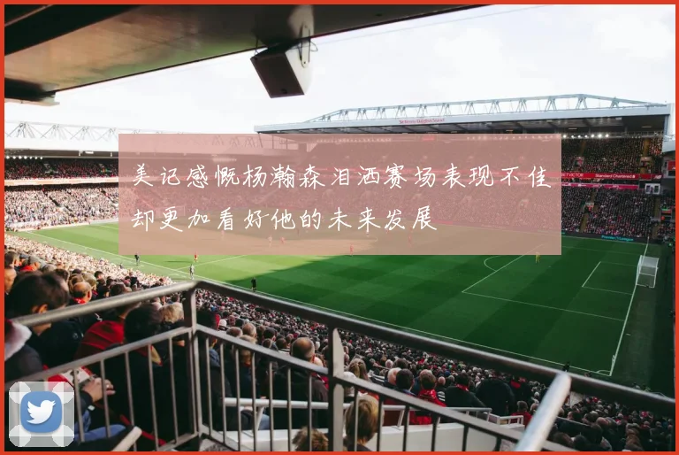美记感慨杨瀚森泪洒赛场表现不佳却更加看好他的未来发展