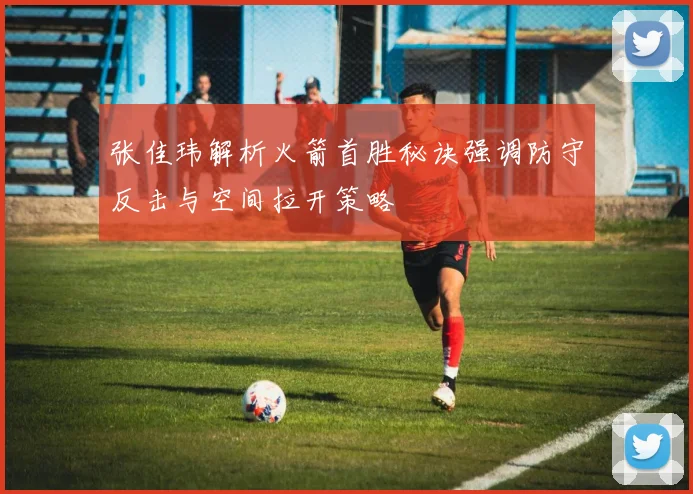 张佳玮解析火箭首胜秘诀强调防守反击与空间拉开策略