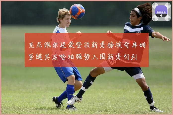 克尼佩尔逆袭登顶新秀榜埃奇库姆紧随其后哈珀强势入围新秀行列
