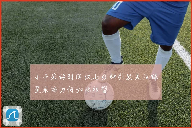 小卡采访时间仅七分钟引发关注球星采访为何如此短暂