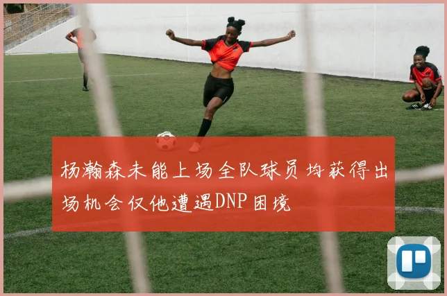 杨瀚森未能上场全队球员均获得出场机会仅他遭遇DNP困境